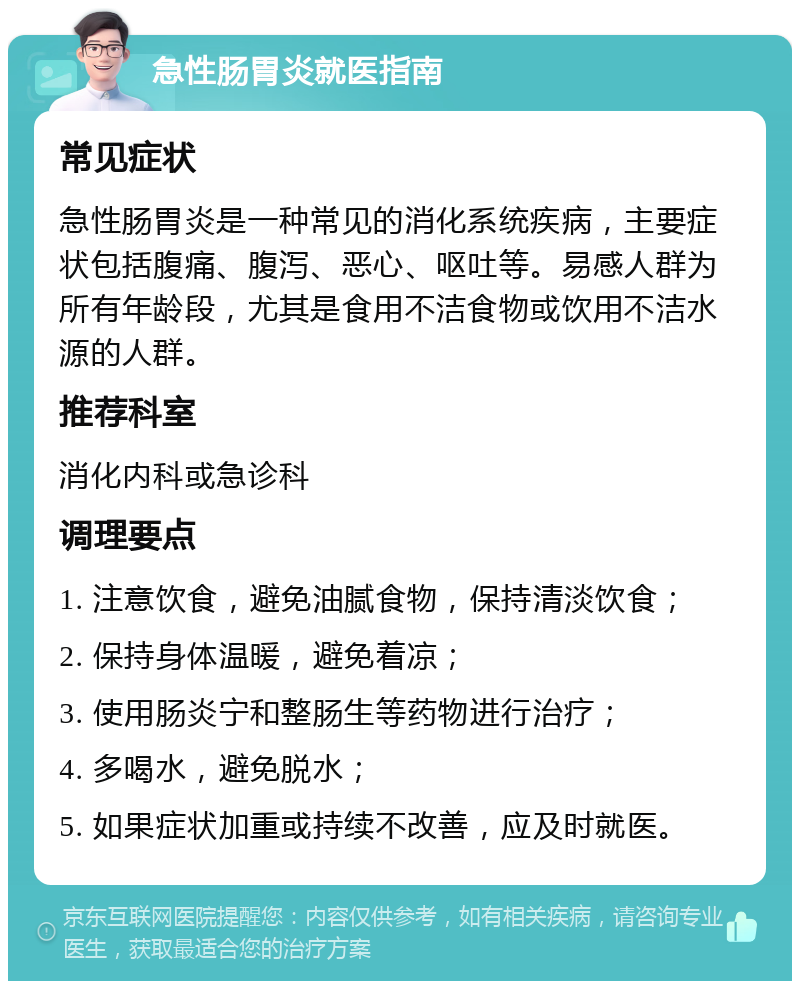 急性肠胃炎就医指南 常见症状 急性肠胃炎是一种常见的消化系统疾病，主要症状包括腹痛、腹泻、恶心、呕吐等。易感人群为所有年龄段，尤其是食用不洁食物或饮用不洁水源的人群。 推荐科室 消化内科或急诊科 调理要点 1. 注意饮食，避免油腻食物，保持清淡饮食； 2. 保持身体温暖，避免着凉； 3. 使用肠炎宁和整肠生等药物进行治疗； 4. 多喝水，避免脱水； 5. 如果症状加重或持续不改善，应及时就医。