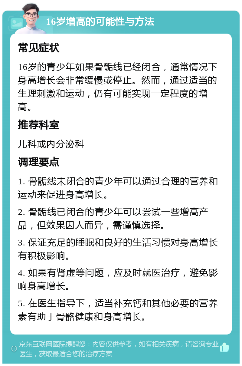 16岁增高的可能性与方法 常见症状 16岁的青少年如果骨骺线已经闭合，通常情况下身高增长会非常缓慢或停止。然而，通过适当的生理刺激和运动，仍有可能实现一定程度的增高。 推荐科室 儿科或内分泌科 调理要点 1. 骨骺线未闭合的青少年可以通过合理的营养和运动来促进身高增长。 2. 骨骺线已闭合的青少年可以尝试一些增高产品，但效果因人而异，需谨慎选择。 3. 保证充足的睡眠和良好的生活习惯对身高增长有积极影响。 4. 如果有肾虚等问题，应及时就医治疗，避免影响身高增长。 5. 在医生指导下，适当补充钙和其他必要的营养素有助于骨骼健康和身高增长。