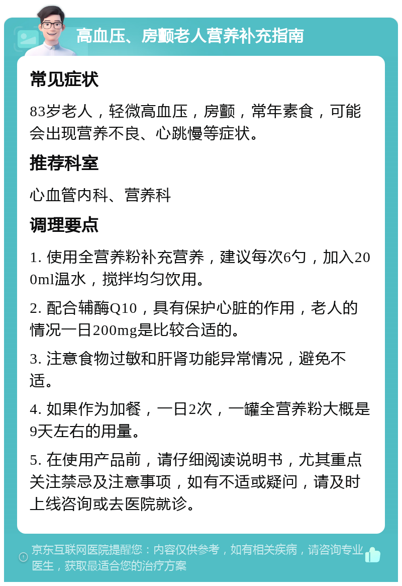 高血压、房颤老人营养补充指南 常见症状 83岁老人，轻微高血压，房颤，常年素食，可能会出现营养不良、心跳慢等症状。 推荐科室 心血管内科、营养科 调理要点 1. 使用全营养粉补充营养，建议每次6勺，加入200ml温水，搅拌均匀饮用。 2. 配合辅酶Q10，具有保护心脏的作用，老人的情况一日200mg是比较合适的。 3. 注意食物过敏和肝肾功能异常情况，避免不适。 4. 如果作为加餐，一日2次，一罐全营养粉大概是9天左右的用量。 5. 在使用产品前，请仔细阅读说明书，尤其重点关注禁忌及注意事项，如有不适或疑问，请及时上线咨询或去医院就诊。