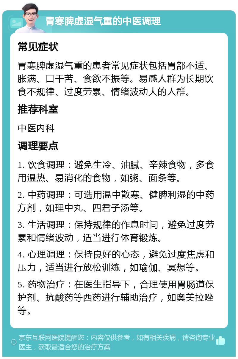 胃寒脾虚湿气重的中医调理 常见症状 胃寒脾虚湿气重的患者常见症状包括胃部不适、胀满、口干苦、食欲不振等。易感人群为长期饮食不规律、过度劳累、情绪波动大的人群。 推荐科室 中医内科 调理要点 1. 饮食调理：避免生冷、油腻、辛辣食物，多食用温热、易消化的食物，如粥、面条等。 2. 中药调理：可选用温中散寒、健脾利湿的中药方剂，如理中丸、四君子汤等。 3. 生活调理：保持规律的作息时间，避免过度劳累和情绪波动，适当进行体育锻炼。 4. 心理调理：保持良好的心态，避免过度焦虑和压力，适当进行放松训练，如瑜伽、冥想等。 5. 药物治疗：在医生指导下，合理使用胃肠道保护剂、抗酸药等西药进行辅助治疗，如奥美拉唑等。