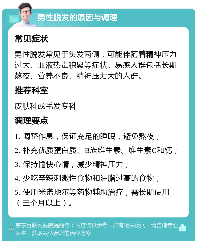 男性脱发的原因与调理 常见症状 男性脱发常见于头发两侧，可能伴随着精神压力过大、血液热毒积累等症状。易感人群包括长期熬夜、营养不良、精神压力大的人群。 推荐科室 皮肤科或毛发专科 调理要点 1. 调整作息，保证充足的睡眠，避免熬夜； 2. 补充优质蛋白质、B族维生素、维生素C和钙； 3. 保持愉快心情，减少精神压力； 4. 少吃辛辣刺激性食物和油脂过高的食物； 5. 使用米诺地尔等药物辅助治疗，需长期使用（三个月以上）。