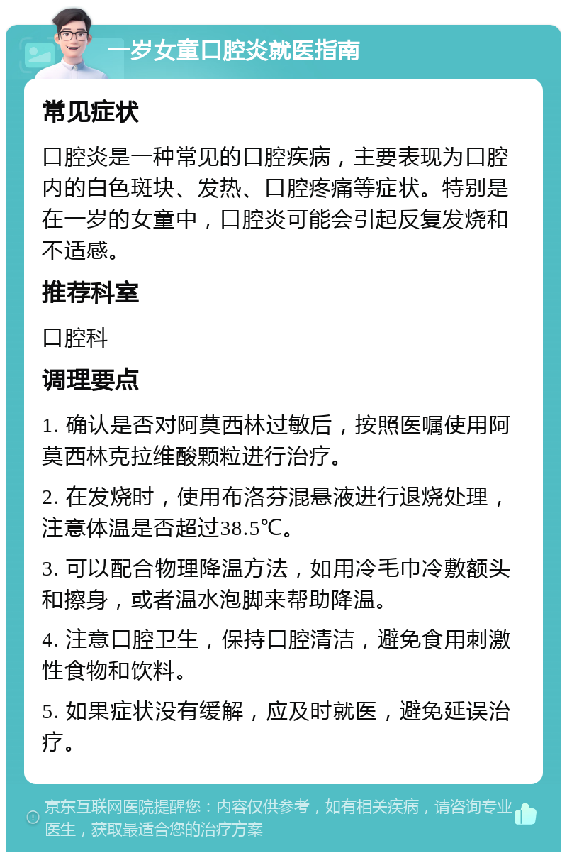 一岁女童口腔炎就医指南 常见症状 口腔炎是一种常见的口腔疾病，主要表现为口腔内的白色斑块、发热、口腔疼痛等症状。特别是在一岁的女童中，口腔炎可能会引起反复发烧和不适感。 推荐科室 口腔科 调理要点 1. 确认是否对阿莫西林过敏后，按照医嘱使用阿莫西林克拉维酸颗粒进行治疗。 2. 在发烧时，使用布洛芬混悬液进行退烧处理，注意体温是否超过38.5℃。 3. 可以配合物理降温方法，如用冷毛巾冷敷额头和擦身，或者温水泡脚来帮助降温。 4. 注意口腔卫生，保持口腔清洁，避免食用刺激性食物和饮料。 5. 如果症状没有缓解，应及时就医，避免延误治疗。