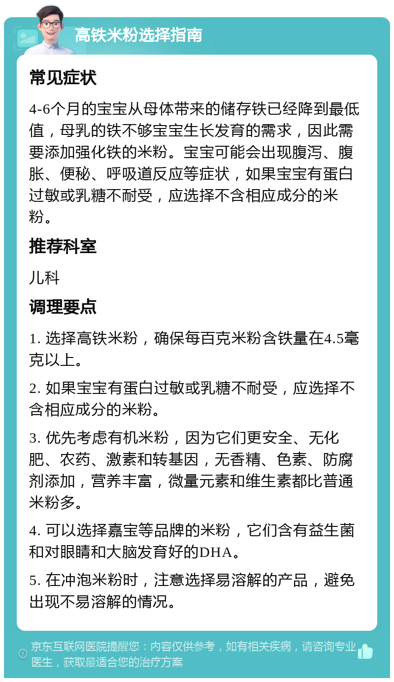 高铁米粉选择指南 常见症状 4-6个月的宝宝从母体带来的储存铁已经降到最低值，母乳的铁不够宝宝生长发育的需求，因此需要添加强化铁的米粉。宝宝可能会出现腹泻、腹胀、便秘、呼吸道反应等症状，如果宝宝有蛋白过敏或乳糖不耐受，应选择不含相应成分的米粉。 推荐科室 儿科 调理要点 1. 选择高铁米粉，确保每百克米粉含铁量在4.5毫克以上。 2. 如果宝宝有蛋白过敏或乳糖不耐受，应选择不含相应成分的米粉。 3. 优先考虑有机米粉，因为它们更安全、无化肥、农药、激素和转基因，无香精、色素、防腐剂添加，营养丰富，微量元素和维生素都比普通米粉多。 4. 可以选择嘉宝等品牌的米粉，它们含有益生菌和对眼睛和大脑发育好的DHA。 5. 在冲泡米粉时，注意选择易溶解的产品，避免出现不易溶解的情况。