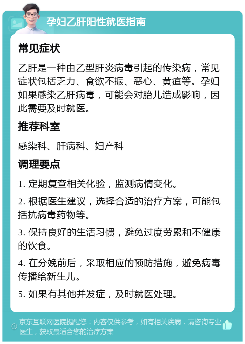 孕妇乙肝阳性就医指南 常见症状 乙肝是一种由乙型肝炎病毒引起的传染病，常见症状包括乏力、食欲不振、恶心、黄疸等。孕妇如果感染乙肝病毒，可能会对胎儿造成影响，因此需要及时就医。 推荐科室 感染科、肝病科、妇产科 调理要点 1. 定期复查相关化验，监测病情变化。 2. 根据医生建议，选择合适的治疗方案，可能包括抗病毒药物等。 3. 保持良好的生活习惯，避免过度劳累和不健康的饮食。 4. 在分娩前后，采取相应的预防措施，避免病毒传播给新生儿。 5. 如果有其他并发症，及时就医处理。