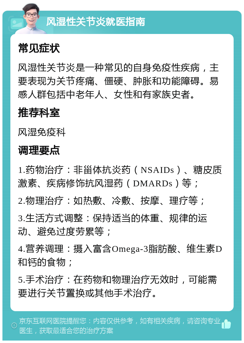 风湿性关节炎就医指南 常见症状 风湿性关节炎是一种常见的自身免疫性疾病，主要表现为关节疼痛、僵硬、肿胀和功能障碍。易感人群包括中老年人、女性和有家族史者。 推荐科室 风湿免疫科 调理要点 1.药物治疗：非甾体抗炎药（NSAIDs）、糖皮质激素、疾病修饰抗风湿药（DMARDs）等； 2.物理治疗：如热敷、冷敷、按摩、理疗等； 3.生活方式调整：保持适当的体重、规律的运动、避免过度劳累等； 4.营养调理：摄入富含Omega-3脂肪酸、维生素D和钙的食物； 5.手术治疗：在药物和物理治疗无效时，可能需要进行关节置换或其他手术治疗。