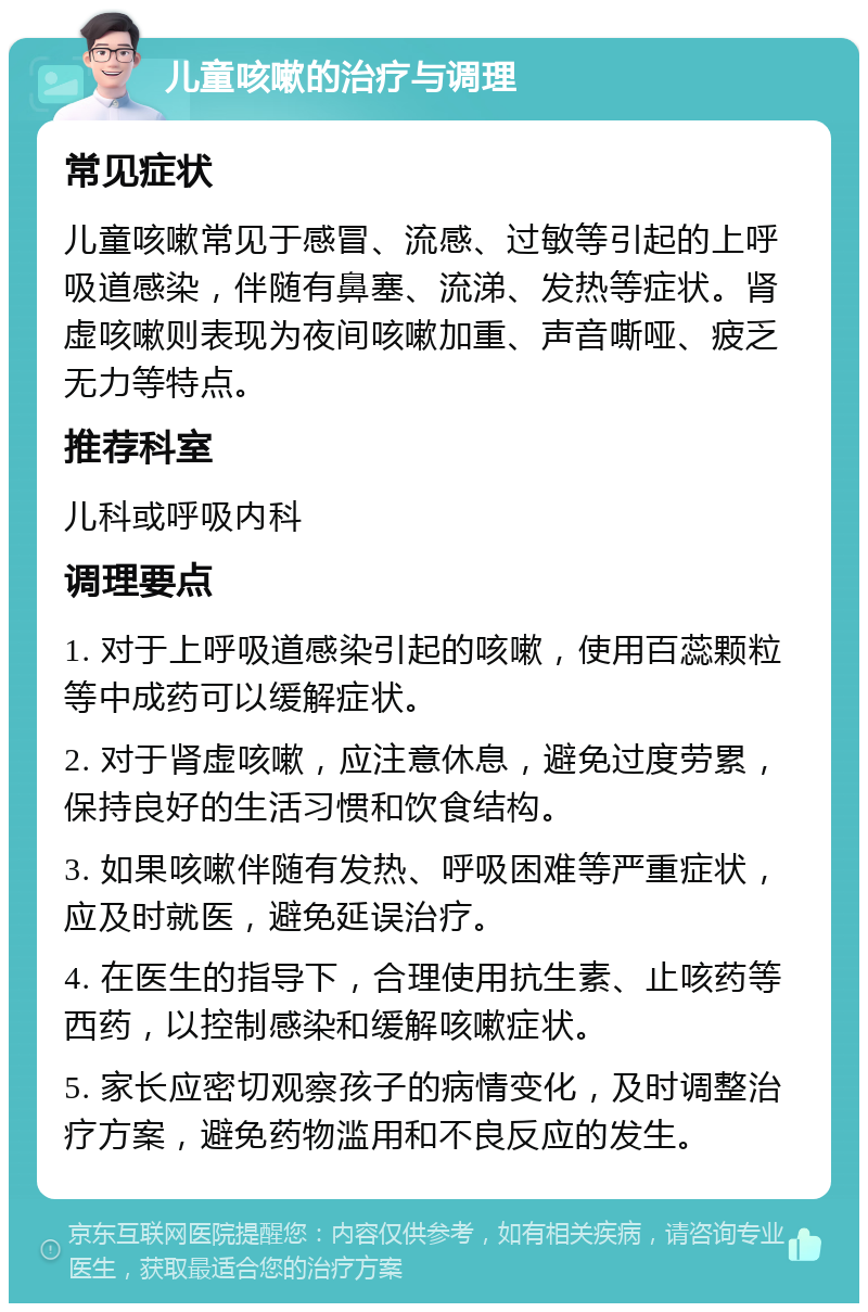 儿童咳嗽的治疗与调理 常见症状 儿童咳嗽常见于感冒、流感、过敏等引起的上呼吸道感染，伴随有鼻塞、流涕、发热等症状。肾虚咳嗽则表现为夜间咳嗽加重、声音嘶哑、疲乏无力等特点。 推荐科室 儿科或呼吸内科 调理要点 1. 对于上呼吸道感染引起的咳嗽，使用百蕊颗粒等中成药可以缓解症状。 2. 对于肾虚咳嗽，应注意休息，避免过度劳累，保持良好的生活习惯和饮食结构。 3. 如果咳嗽伴随有发热、呼吸困难等严重症状，应及时就医，避免延误治疗。 4. 在医生的指导下，合理使用抗生素、止咳药等西药，以控制感染和缓解咳嗽症状。 5. 家长应密切观察孩子的病情变化，及时调整治疗方案，避免药物滥用和不良反应的发生。