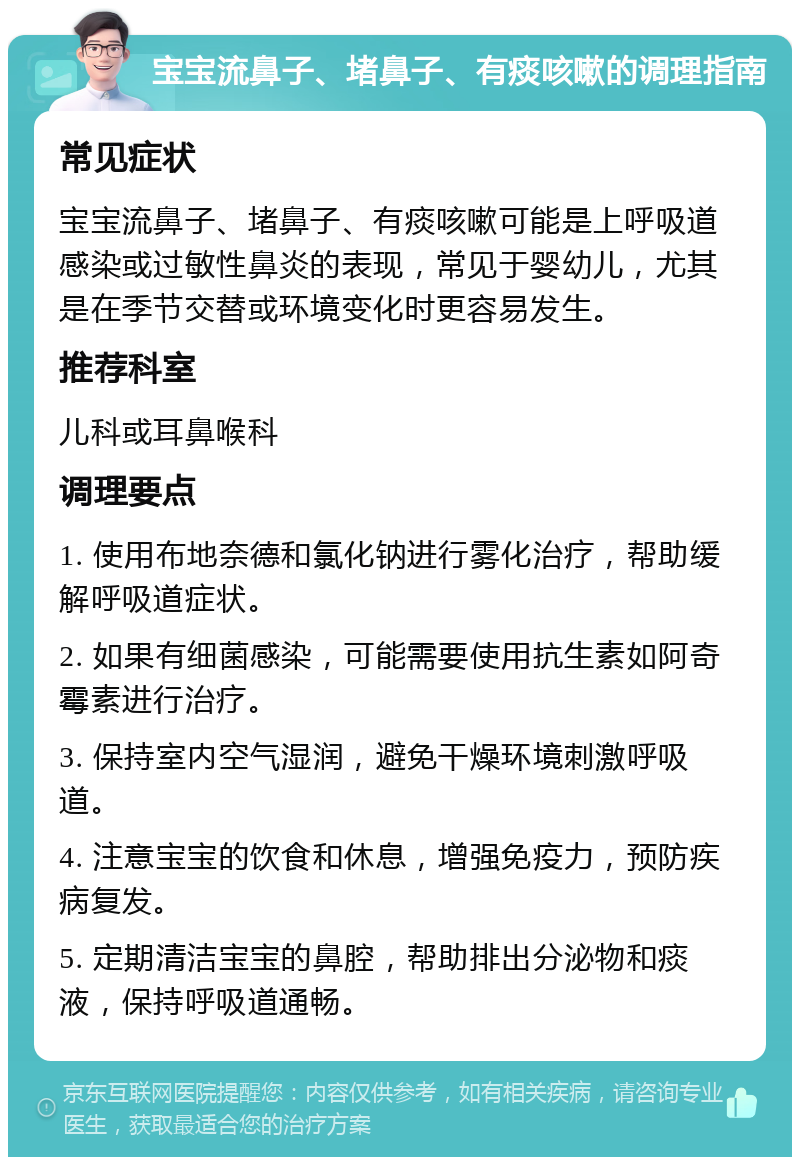 宝宝流鼻子、堵鼻子、有痰咳嗽的调理指南 常见症状 宝宝流鼻子、堵鼻子、有痰咳嗽可能是上呼吸道感染或过敏性鼻炎的表现，常见于婴幼儿，尤其是在季节交替或环境变化时更容易发生。 推荐科室 儿科或耳鼻喉科 调理要点 1. 使用布地奈德和氯化钠进行雾化治疗，帮助缓解呼吸道症状。 2. 如果有细菌感染，可能需要使用抗生素如阿奇霉素进行治疗。 3. 保持室内空气湿润，避免干燥环境刺激呼吸道。 4. 注意宝宝的饮食和休息，增强免疫力，预防疾病复发。 5. 定期清洁宝宝的鼻腔，帮助排出分泌物和痰液，保持呼吸道通畅。