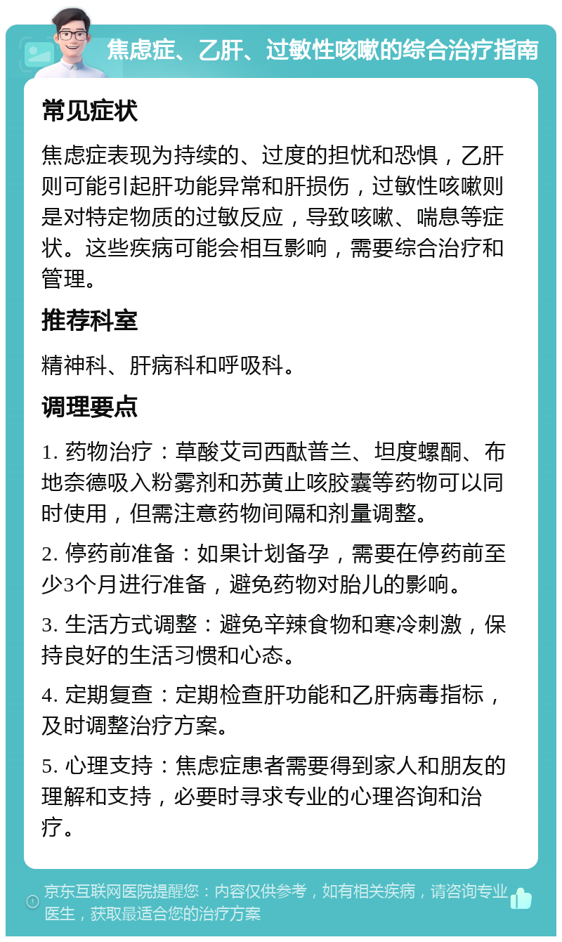 焦虑症、乙肝、过敏性咳嗽的综合治疗指南 常见症状 焦虑症表现为持续的、过度的担忧和恐惧，乙肝则可能引起肝功能异常和肝损伤，过敏性咳嗽则是对特定物质的过敏反应，导致咳嗽、喘息等症状。这些疾病可能会相互影响，需要综合治疗和管理。 推荐科室 精神科、肝病科和呼吸科。 调理要点 1. 药物治疗：草酸艾司西酞普兰、坦度螺酮、布地奈德吸入粉雾剂和苏黄止咳胶囊等药物可以同时使用，但需注意药物间隔和剂量调整。 2. 停药前准备：如果计划备孕，需要在停药前至少3个月进行准备，避免药物对胎儿的影响。 3. 生活方式调整：避免辛辣食物和寒冷刺激，保持良好的生活习惯和心态。 4. 定期复查：定期检查肝功能和乙肝病毒指标，及时调整治疗方案。 5. 心理支持：焦虑症患者需要得到家人和朋友的理解和支持，必要时寻求专业的心理咨询和治疗。