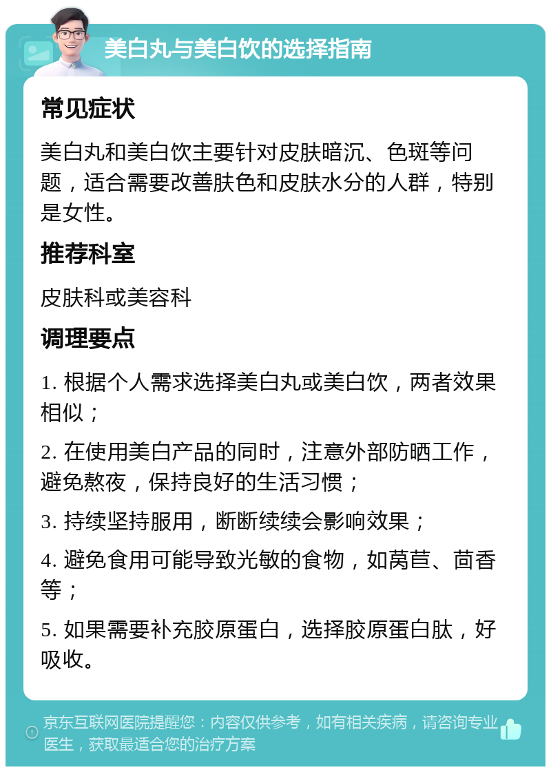 美白丸与美白饮的选择指南 常见症状 美白丸和美白饮主要针对皮肤暗沉、色斑等问题，适合需要改善肤色和皮肤水分的人群，特别是女性。 推荐科室 皮肤科或美容科 调理要点 1. 根据个人需求选择美白丸或美白饮，两者效果相似； 2. 在使用美白产品的同时，注意外部防晒工作，避免熬夜，保持良好的生活习惯； 3. 持续坚持服用，断断续续会影响效果； 4. 避免食用可能导致光敏的食物，如莴苣、茴香等； 5. 如果需要补充胶原蛋白，选择胶原蛋白肽，好吸收。