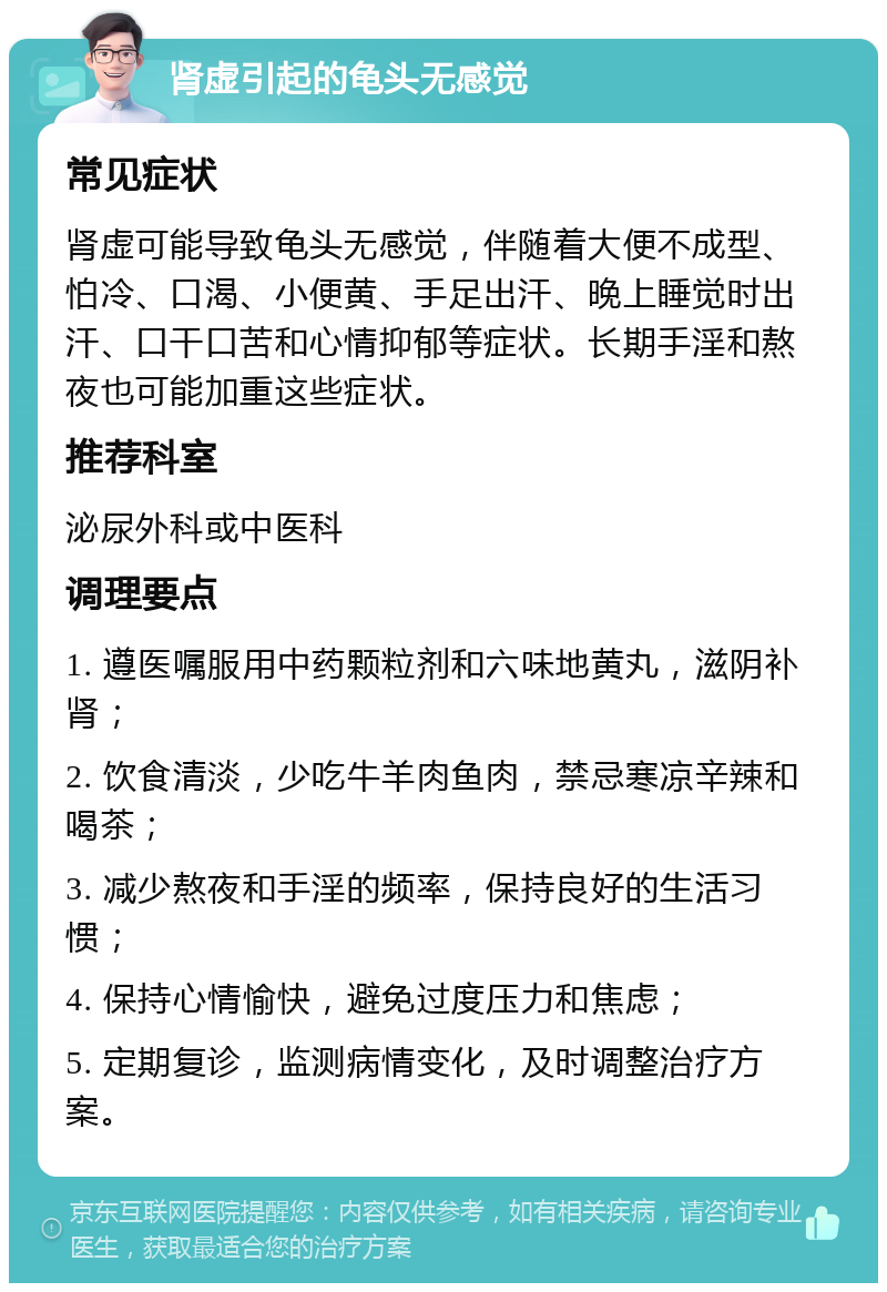 肾虚引起的龟头无感觉 常见症状 肾虚可能导致龟头无感觉，伴随着大便不成型、怕冷、口渴、小便黄、手足出汗、晚上睡觉时出汗、口干口苦和心情抑郁等症状。长期手淫和熬夜也可能加重这些症状。 推荐科室 泌尿外科或中医科 调理要点 1. 遵医嘱服用中药颗粒剂和六味地黄丸，滋阴补肾； 2. 饮食清淡，少吃牛羊肉鱼肉，禁忌寒凉辛辣和喝茶； 3. 减少熬夜和手淫的频率，保持良好的生活习惯； 4. 保持心情愉快，避免过度压力和焦虑； 5. 定期复诊，监测病情变化，及时调整治疗方案。