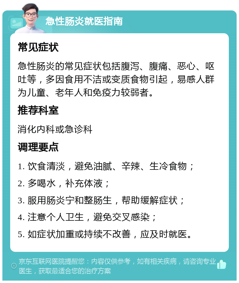 急性肠炎就医指南 常见症状 急性肠炎的常见症状包括腹泻、腹痛、恶心、呕吐等，多因食用不洁或变质食物引起，易感人群为儿童、老年人和免疫力较弱者。 推荐科室 消化内科或急诊科 调理要点 1. 饮食清淡，避免油腻、辛辣、生冷食物； 2. 多喝水，补充体液； 3. 服用肠炎宁和整肠生，帮助缓解症状； 4. 注意个人卫生，避免交叉感染； 5. 如症状加重或持续不改善，应及时就医。