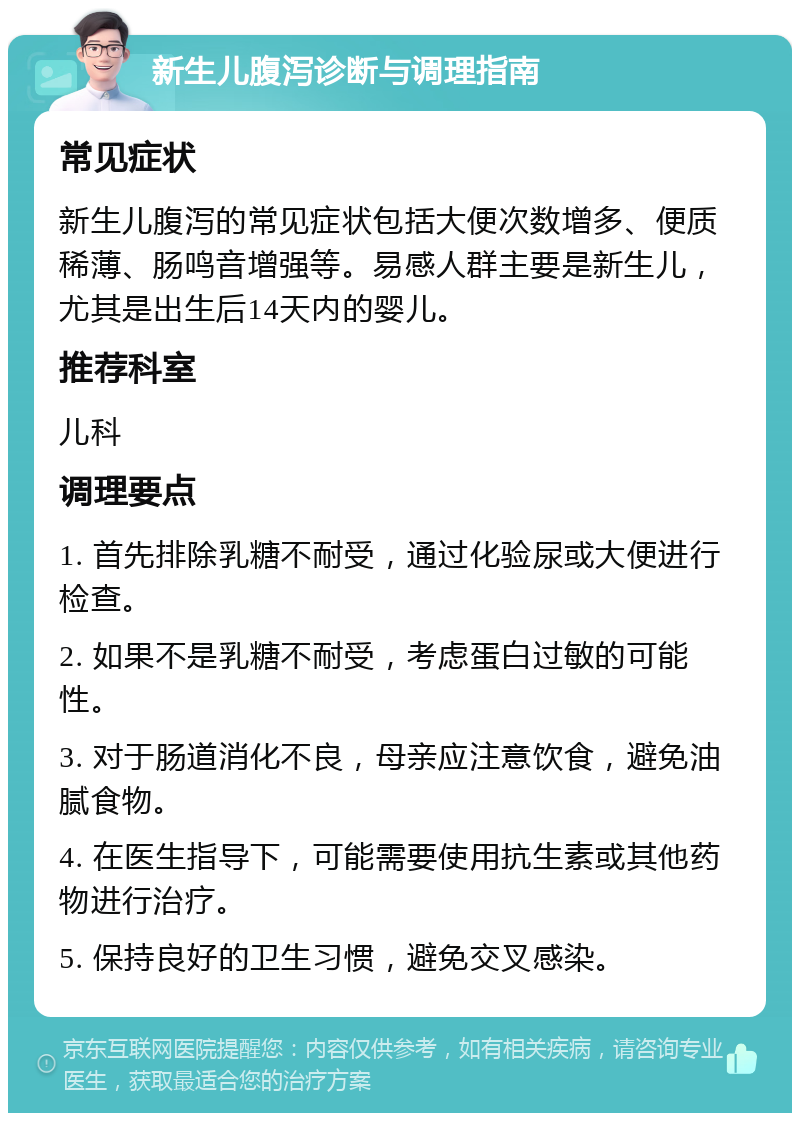 新生儿腹泻诊断与调理指南 常见症状 新生儿腹泻的常见症状包括大便次数增多、便质稀薄、肠鸣音增强等。易感人群主要是新生儿，尤其是出生后14天内的婴儿。 推荐科室 儿科 调理要点 1. 首先排除乳糖不耐受，通过化验尿或大便进行检查。 2. 如果不是乳糖不耐受，考虑蛋白过敏的可能性。 3. 对于肠道消化不良，母亲应注意饮食，避免油腻食物。 4. 在医生指导下，可能需要使用抗生素或其他药物进行治疗。 5. 保持良好的卫生习惯，避免交叉感染。