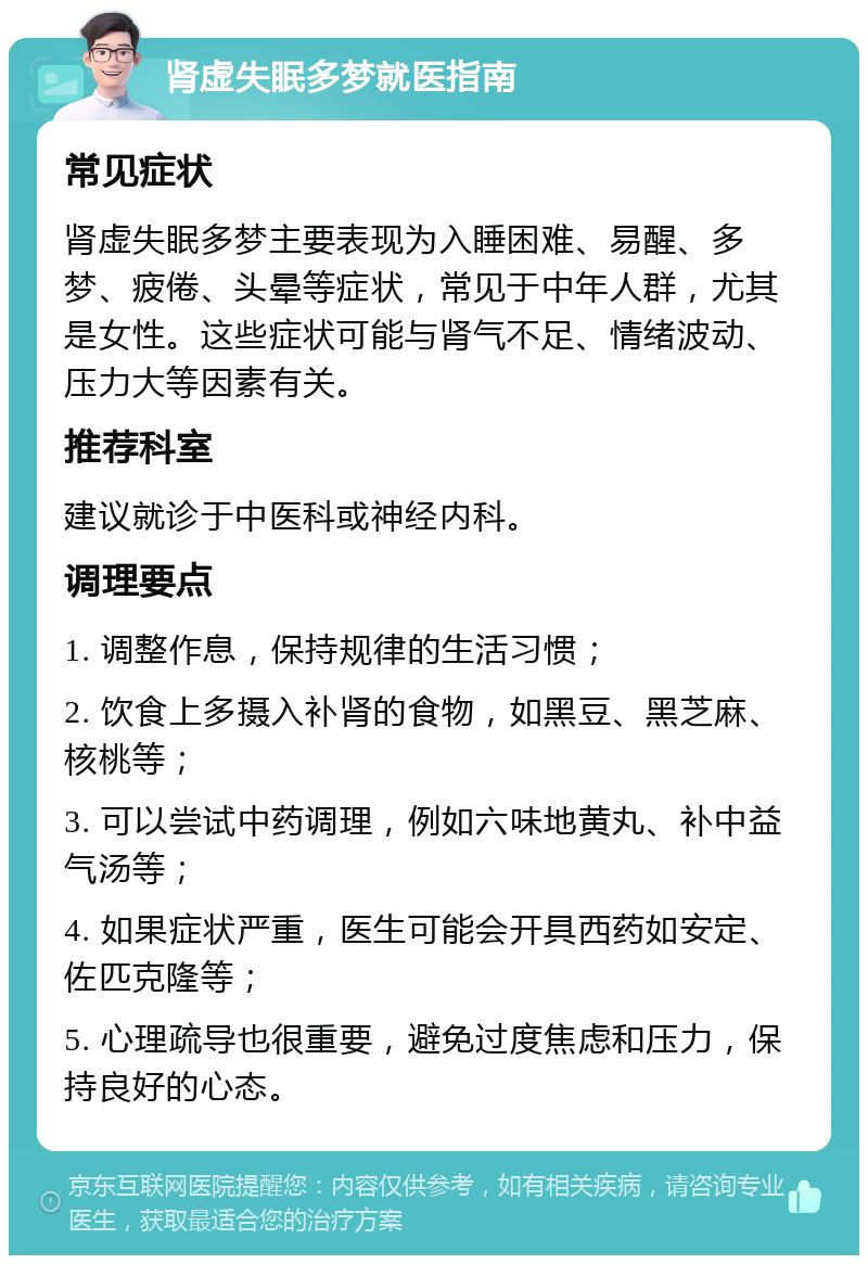 肾虚失眠多梦就医指南 常见症状 肾虚失眠多梦主要表现为入睡困难、易醒、多梦、疲倦、头晕等症状，常见于中年人群，尤其是女性。这些症状可能与肾气不足、情绪波动、压力大等因素有关。 推荐科室 建议就诊于中医科或神经内科。 调理要点 1. 调整作息，保持规律的生活习惯； 2. 饮食上多摄入补肾的食物，如黑豆、黑芝麻、核桃等； 3. 可以尝试中药调理，例如六味地黄丸、补中益气汤等； 4. 如果症状严重，医生可能会开具西药如安定、佐匹克隆等； 5. 心理疏导也很重要，避免过度焦虑和压力，保持良好的心态。