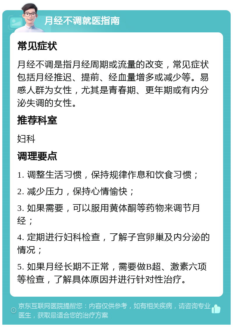 月经不调就医指南 常见症状 月经不调是指月经周期或流量的改变，常见症状包括月经推迟、提前、经血量增多或减少等。易感人群为女性，尤其是青春期、更年期或有内分泌失调的女性。 推荐科室 妇科 调理要点 1. 调整生活习惯，保持规律作息和饮食习惯； 2. 减少压力，保持心情愉快； 3. 如果需要，可以服用黄体酮等药物来调节月经； 4. 定期进行妇科检查，了解子宫卵巢及内分泌的情况； 5. 如果月经长期不正常，需要做B超、激素六项等检查，了解具体原因并进行针对性治疗。