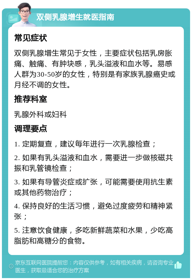 双侧乳腺增生就医指南 常见症状 双侧乳腺增生常见于女性，主要症状包括乳房胀痛、触痛、有肿块感，乳头溢液和血水等。易感人群为30-50岁的女性，特别是有家族乳腺癌史或月经不调的女性。 推荐科室 乳腺外科或妇科 调理要点 1. 定期复查，建议每年进行一次乳腺检查； 2. 如果有乳头溢液和血水，需要进一步做核磁共振和乳管镜检查； 3. 如果有导管炎症或扩张，可能需要使用抗生素或其他药物治疗； 4. 保持良好的生活习惯，避免过度疲劳和精神紧张； 5. 注意饮食健康，多吃新鲜蔬菜和水果，少吃高脂肪和高糖分的食物。