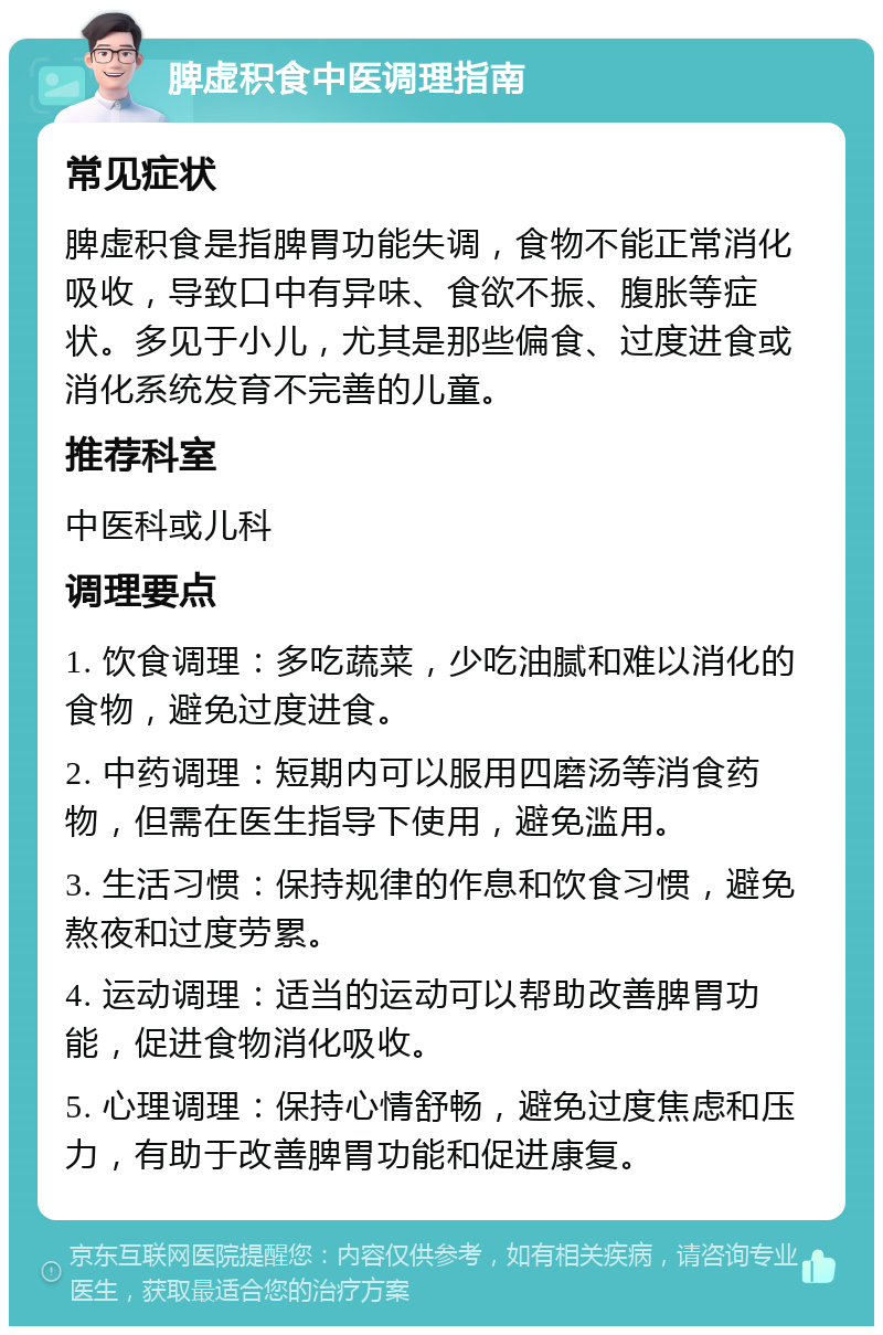 脾虚积食中医调理指南 常见症状 脾虚积食是指脾胃功能失调，食物不能正常消化吸收，导致口中有异味、食欲不振、腹胀等症状。多见于小儿，尤其是那些偏食、过度进食或消化系统发育不完善的儿童。 推荐科室 中医科或儿科 调理要点 1. 饮食调理：多吃蔬菜，少吃油腻和难以消化的食物，避免过度进食。 2. 中药调理：短期内可以服用四磨汤等消食药物，但需在医生指导下使用，避免滥用。 3. 生活习惯：保持规律的作息和饮食习惯，避免熬夜和过度劳累。 4. 运动调理：适当的运动可以帮助改善脾胃功能，促进食物消化吸收。 5. 心理调理：保持心情舒畅，避免过度焦虑和压力，有助于改善脾胃功能和促进康复。