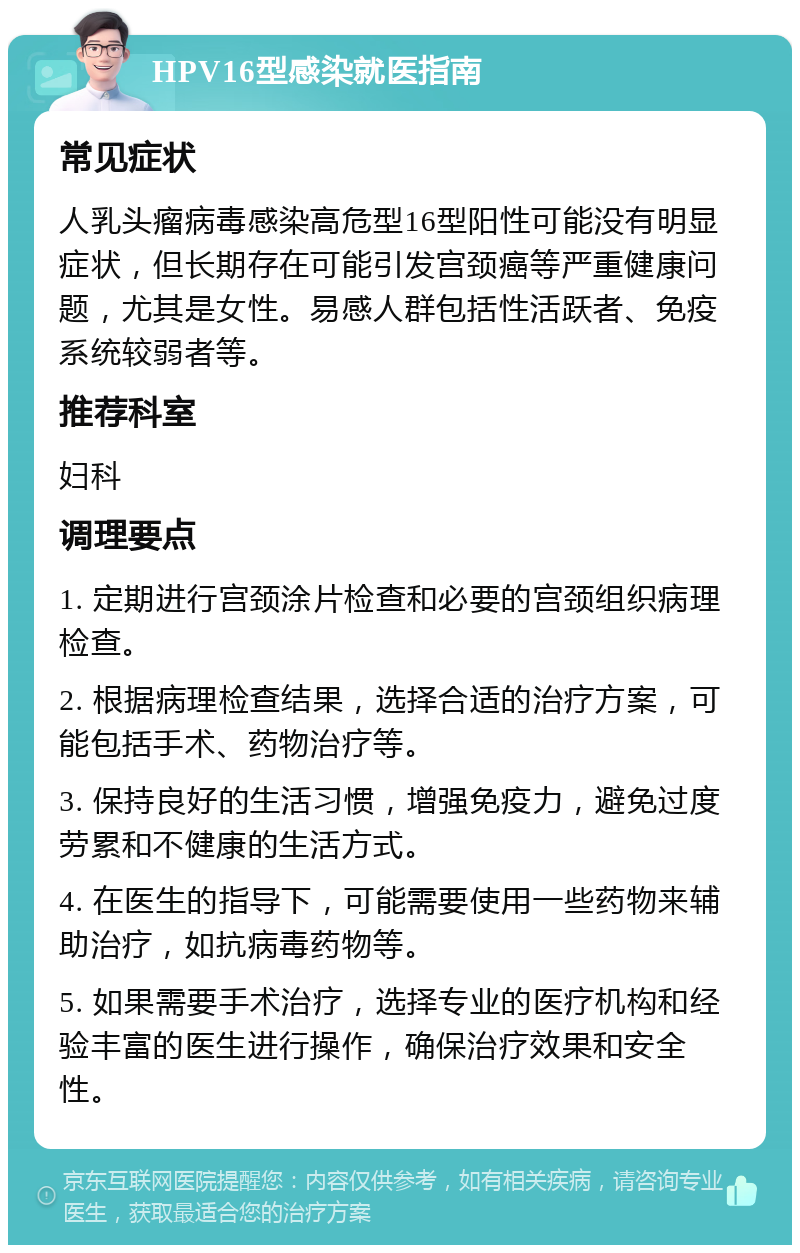 HPV16型感染就医指南 常见症状 人乳头瘤病毒感染高危型16型阳性可能没有明显症状，但长期存在可能引发宫颈癌等严重健康问题，尤其是女性。易感人群包括性活跃者、免疫系统较弱者等。 推荐科室 妇科 调理要点 1. 定期进行宫颈涂片检查和必要的宫颈组织病理检查。 2. 根据病理检查结果，选择合适的治疗方案，可能包括手术、药物治疗等。 3. 保持良好的生活习惯，增强免疫力，避免过度劳累和不健康的生活方式。 4. 在医生的指导下，可能需要使用一些药物来辅助治疗，如抗病毒药物等。 5. 如果需要手术治疗，选择专业的医疗机构和经验丰富的医生进行操作，确保治疗效果和安全性。