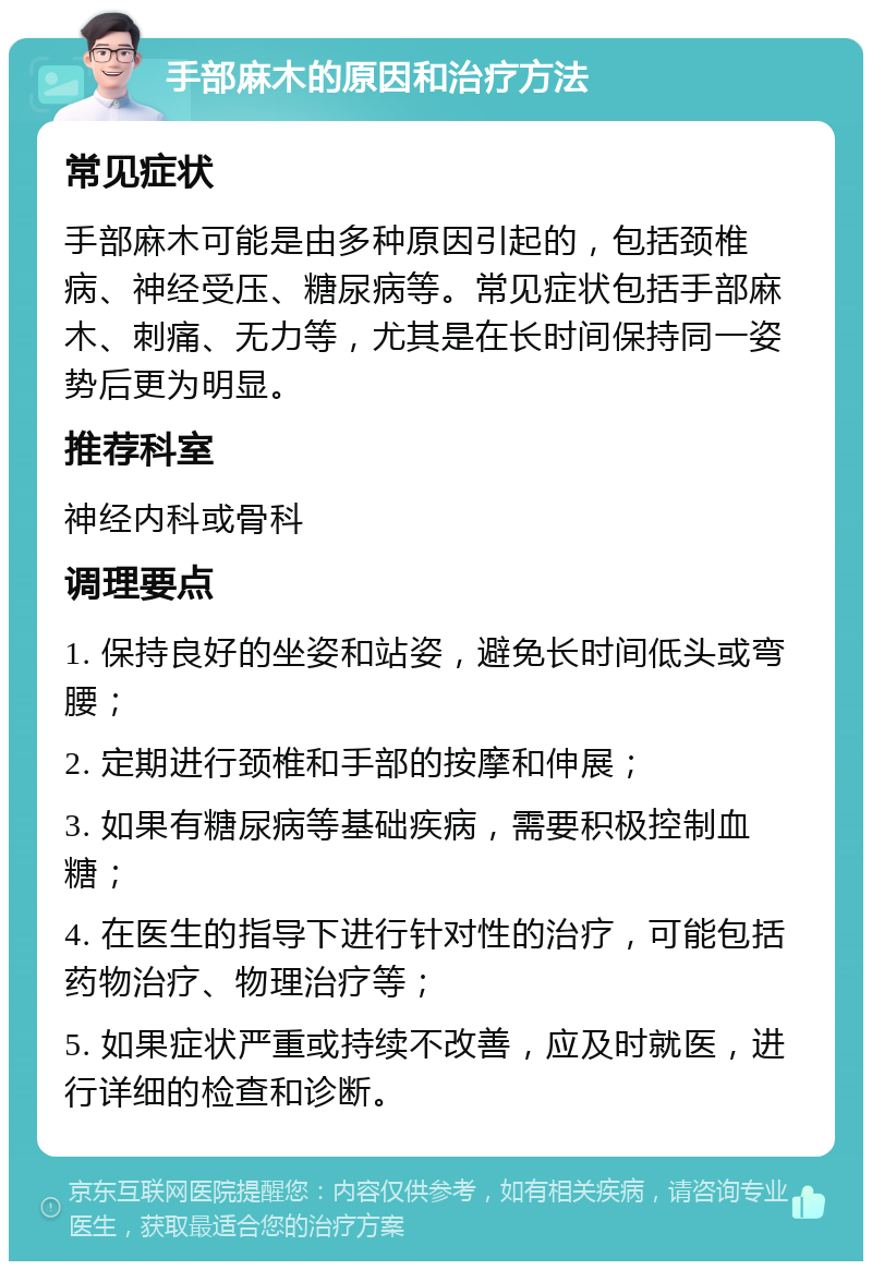 手部麻木的原因和治疗方法 常见症状 手部麻木可能是由多种原因引起的，包括颈椎病、神经受压、糖尿病等。常见症状包括手部麻木、刺痛、无力等，尤其是在长时间保持同一姿势后更为明显。 推荐科室 神经内科或骨科 调理要点 1. 保持良好的坐姿和站姿，避免长时间低头或弯腰； 2. 定期进行颈椎和手部的按摩和伸展； 3. 如果有糖尿病等基础疾病，需要积极控制血糖； 4. 在医生的指导下进行针对性的治疗，可能包括药物治疗、物理治疗等； 5. 如果症状严重或持续不改善，应及时就医，进行详细的检查和诊断。