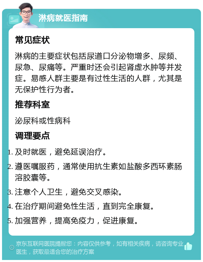 淋病就医指南 常见症状 淋病的主要症状包括尿道口分泌物增多、尿频、尿急、尿痛等。严重时还会引起肾虚水肿等并发症。易感人群主要是有过性生活的人群，尤其是无保护性行为者。 推荐科室 泌尿科或性病科 调理要点 及时就医，避免延误治疗。 遵医嘱服药，通常使用抗生素如盐酸多西环素肠溶胶囊等。 注意个人卫生，避免交叉感染。 在治疗期间避免性生活，直到完全康复。 加强营养，提高免疫力，促进康复。