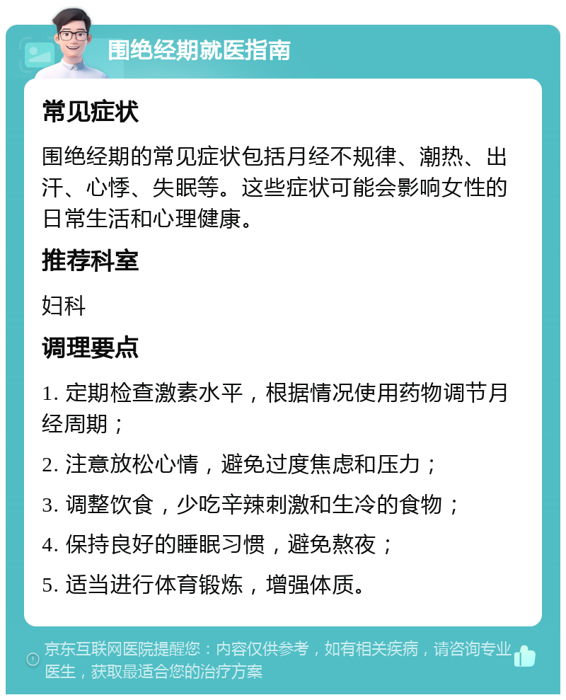 围绝经期就医指南 常见症状 围绝经期的常见症状包括月经不规律、潮热、出汗、心悸、失眠等。这些症状可能会影响女性的日常生活和心理健康。 推荐科室 妇科 调理要点 1. 定期检查激素水平，根据情况使用药物调节月经周期； 2. 注意放松心情，避免过度焦虑和压力； 3. 调整饮食，少吃辛辣刺激和生冷的食物； 4. 保持良好的睡眠习惯，避免熬夜； 5. 适当进行体育锻炼，增强体质。