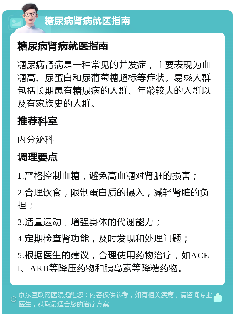 糖尿病肾病就医指南 糖尿病肾病就医指南 糖尿病肾病是一种常见的并发症，主要表现为血糖高、尿蛋白和尿葡萄糖超标等症状。易感人群包括长期患有糖尿病的人群、年龄较大的人群以及有家族史的人群。 推荐科室 内分泌科 调理要点 1.严格控制血糖，避免高血糖对肾脏的损害； 2.合理饮食，限制蛋白质的摄入，减轻肾脏的负担； 3.适量运动，增强身体的代谢能力； 4.定期检查肾功能，及时发现和处理问题； 5.根据医生的建议，合理使用药物治疗，如ACEI、ARB等降压药物和胰岛素等降糖药物。