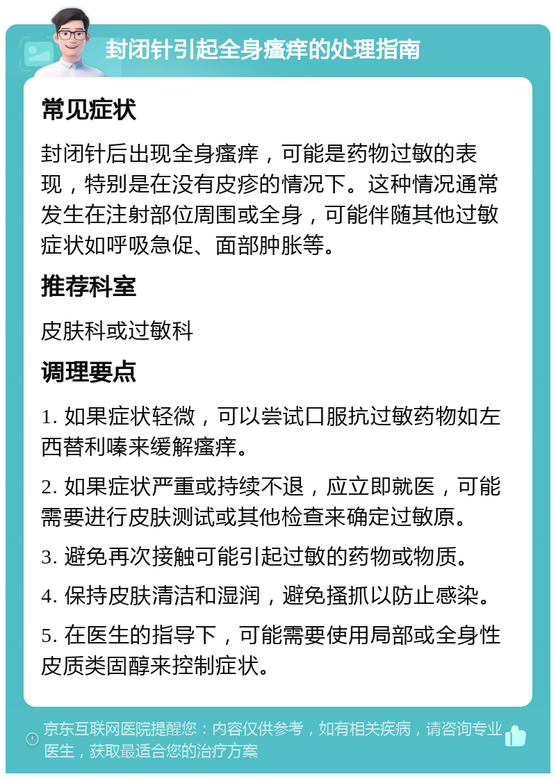 封闭针引起全身瘙痒的处理指南 常见症状 封闭针后出现全身瘙痒，可能是药物过敏的表现，特别是在没有皮疹的情况下。这种情况通常发生在注射部位周围或全身，可能伴随其他过敏症状如呼吸急促、面部肿胀等。 推荐科室 皮肤科或过敏科 调理要点 1. 如果症状轻微，可以尝试口服抗过敏药物如左西替利嗪来缓解瘙痒。 2. 如果症状严重或持续不退，应立即就医，可能需要进行皮肤测试或其他检查来确定过敏原。 3. 避免再次接触可能引起过敏的药物或物质。 4. 保持皮肤清洁和湿润，避免搔抓以防止感染。 5. 在医生的指导下，可能需要使用局部或全身性皮质类固醇来控制症状。