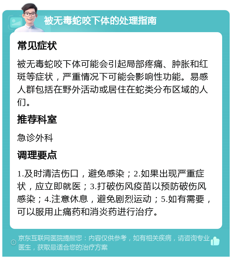 被无毒蛇咬下体的处理指南 常见症状 被无毒蛇咬下体可能会引起局部疼痛、肿胀和红斑等症状，严重情况下可能会影响性功能。易感人群包括在野外活动或居住在蛇类分布区域的人们。 推荐科室 急诊外科 调理要点 1.及时清洁伤口，避免感染；2.如果出现严重症状，应立即就医；3.打破伤风疫苗以预防破伤风感染；4.注意休息，避免剧烈运动；5.如有需要，可以服用止痛药和消炎药进行治疗。