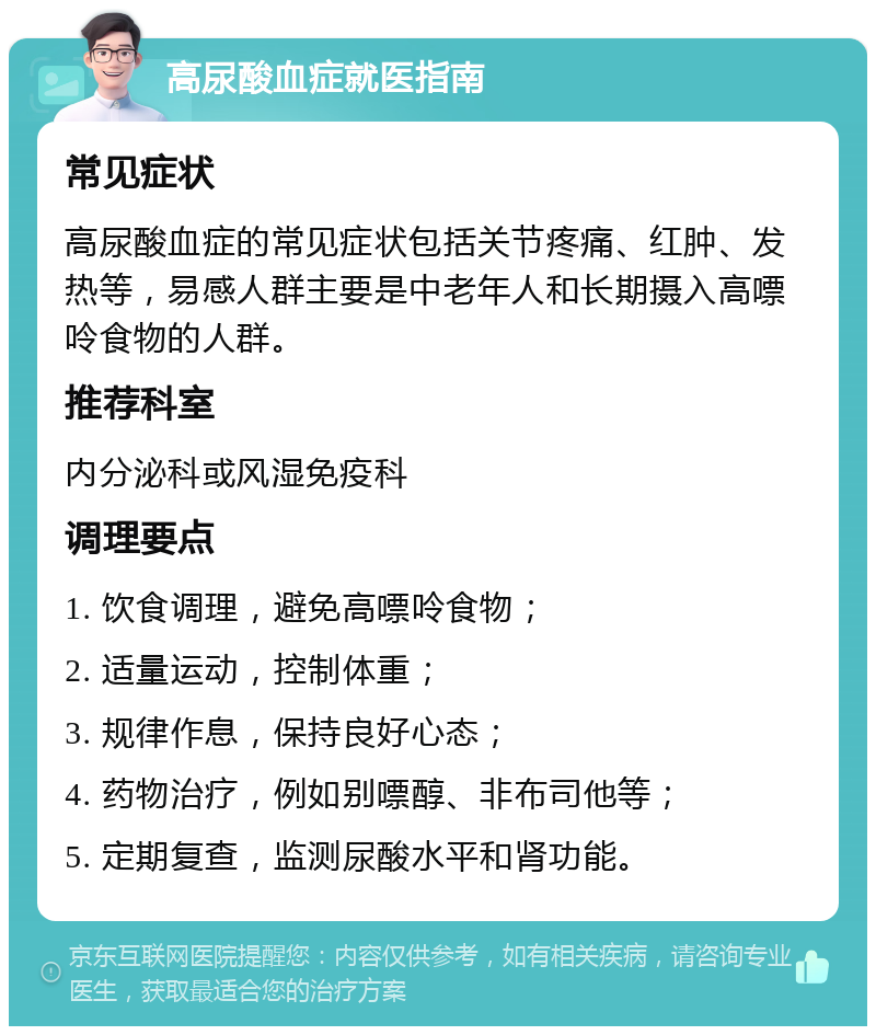 高尿酸血症就医指南 常见症状 高尿酸血症的常见症状包括关节疼痛、红肿、发热等，易感人群主要是中老年人和长期摄入高嘌呤食物的人群。 推荐科室 内分泌科或风湿免疫科 调理要点 1. 饮食调理，避免高嘌呤食物； 2. 适量运动，控制体重； 3. 规律作息，保持良好心态； 4. 药物治疗，例如别嘌醇、非布司他等； 5. 定期复查，监测尿酸水平和肾功能。