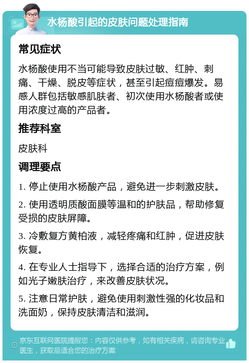 水杨酸引起的皮肤问题处理指南 常见症状 水杨酸使用不当可能导致皮肤过敏、红肿、刺痛、干燥、脱皮等症状，甚至引起痘痘爆发。易感人群包括敏感肌肤者、初次使用水杨酸者或使用浓度过高的产品者。 推荐科室 皮肤科 调理要点 1. 停止使用水杨酸产品，避免进一步刺激皮肤。 2. 使用透明质酸面膜等温和的护肤品，帮助修复受损的皮肤屏障。 3. 冷敷复方黄柏液，减轻疼痛和红肿，促进皮肤恢复。 4. 在专业人士指导下，选择合适的治疗方案，例如光子嫩肤治疗，来改善皮肤状况。 5. 注意日常护肤，避免使用刺激性强的化妆品和洗面奶，保持皮肤清洁和滋润。