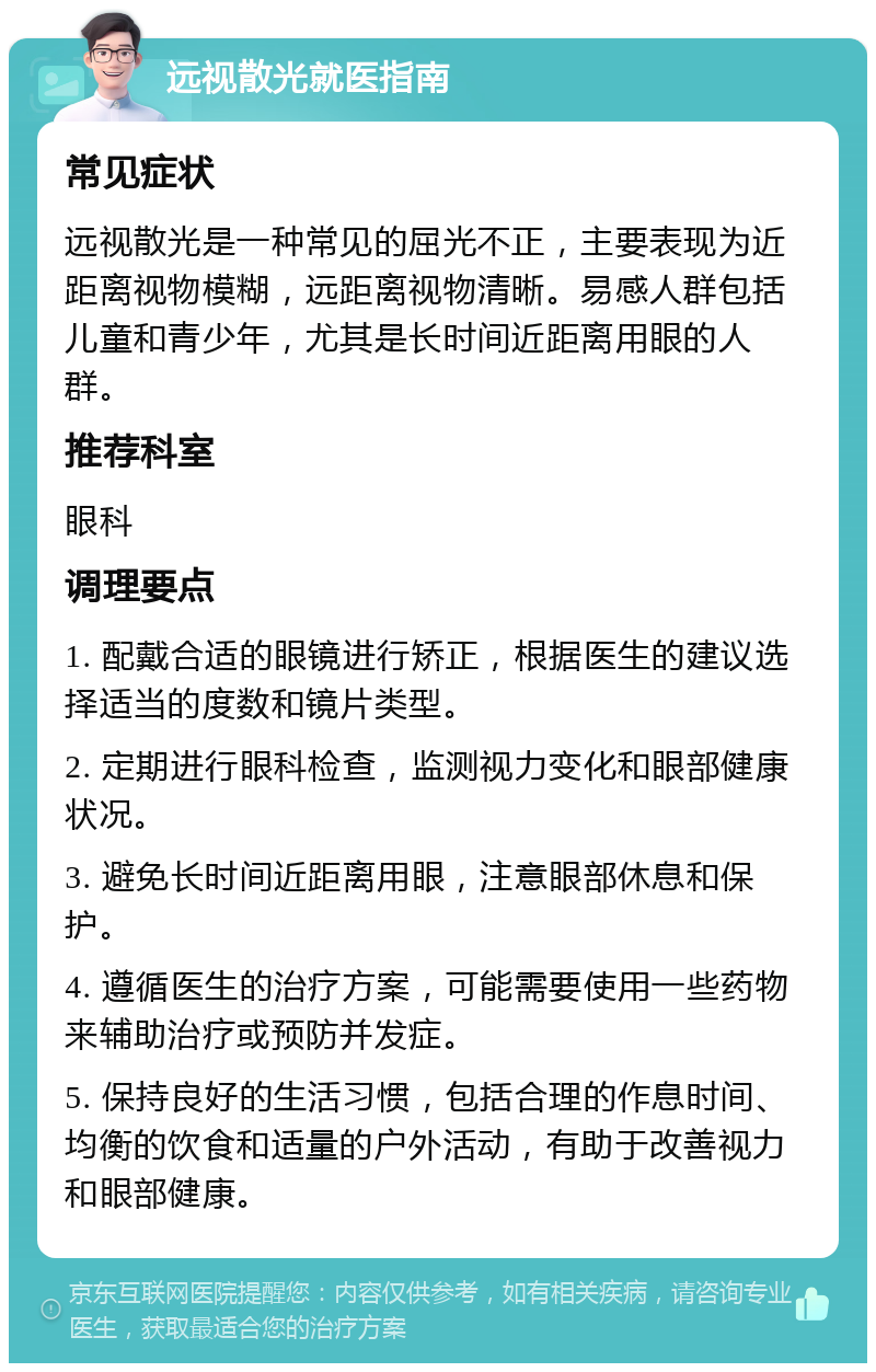 远视散光就医指南 常见症状 远视散光是一种常见的屈光不正，主要表现为近距离视物模糊，远距离视物清晰。易感人群包括儿童和青少年，尤其是长时间近距离用眼的人群。 推荐科室 眼科 调理要点 1. 配戴合适的眼镜进行矫正，根据医生的建议选择适当的度数和镜片类型。 2. 定期进行眼科检查，监测视力变化和眼部健康状况。 3. 避免长时间近距离用眼，注意眼部休息和保护。 4. 遵循医生的治疗方案，可能需要使用一些药物来辅助治疗或预防并发症。 5. 保持良好的生活习惯，包括合理的作息时间、均衡的饮食和适量的户外活动，有助于改善视力和眼部健康。