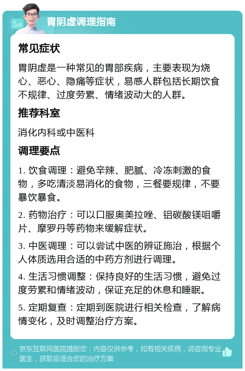 胃阴虚调理指南 常见症状 胃阴虚是一种常见的胃部疾病，主要表现为烧心、恶心、隐痛等症状，易感人群包括长期饮食不规律、过度劳累、情绪波动大的人群。 推荐科室 消化内科或中医科 调理要点 1. 饮食调理：避免辛辣、肥腻、冷冻刺激的食物，多吃清淡易消化的食物，三餐要规律，不要暴饮暴食。 2. 药物治疗：可以口服奥美拉唑、铝碳酸镁咀嚼片、摩罗丹等药物来缓解症状。 3. 中医调理：可以尝试中医的辨证施治，根据个人体质选用合适的中药方剂进行调理。 4. 生活习惯调整：保持良好的生活习惯，避免过度劳累和情绪波动，保证充足的休息和睡眠。 5. 定期复查：定期到医院进行相关检查，了解病情变化，及时调整治疗方案。