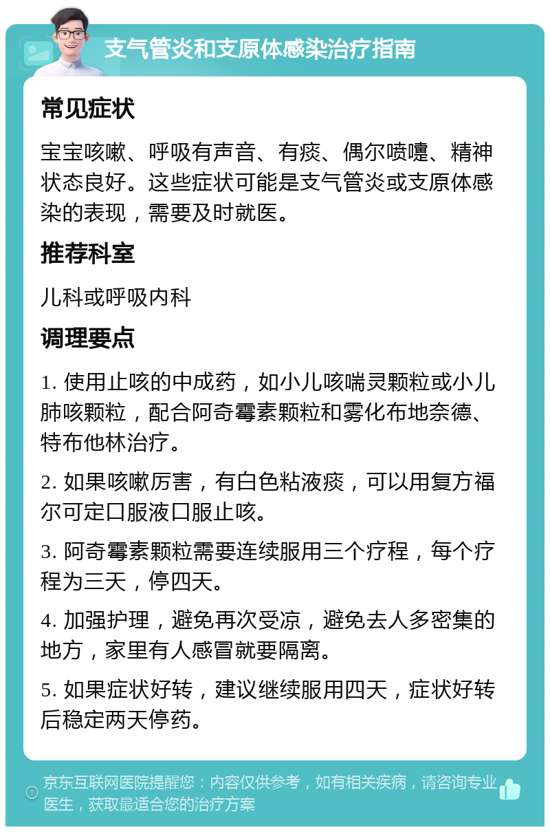 支气管炎和支原体感染治疗指南 常见症状 宝宝咳嗽、呼吸有声音、有痰、偶尔喷嚏、精神状态良好。这些症状可能是支气管炎或支原体感染的表现，需要及时就医。 推荐科室 儿科或呼吸内科 调理要点 1. 使用止咳的中成药，如小儿咳喘灵颗粒或小儿肺咳颗粒，配合阿奇霉素颗粒和雾化布地奈德、特布他林治疗。 2. 如果咳嗽厉害，有白色粘液痰，可以用复方福尔可定口服液口服止咳。 3. 阿奇霉素颗粒需要连续服用三个疗程，每个疗程为三天，停四天。 4. 加强护理，避免再次受凉，避免去人多密集的地方，家里有人感冒就要隔离。 5. 如果症状好转，建议继续服用四天，症状好转后稳定两天停药。