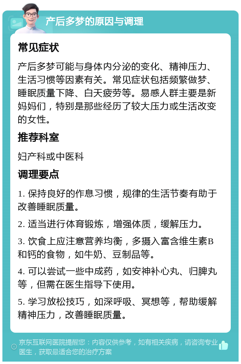 产后多梦的原因与调理 常见症状 产后多梦可能与身体内分泌的变化、精神压力、生活习惯等因素有关。常见症状包括频繁做梦、睡眠质量下降、白天疲劳等。易感人群主要是新妈妈们，特别是那些经历了较大压力或生活改变的女性。 推荐科室 妇产科或中医科 调理要点 1. 保持良好的作息习惯，规律的生活节奏有助于改善睡眠质量。 2. 适当进行体育锻炼，增强体质，缓解压力。 3. 饮食上应注意营养均衡，多摄入富含维生素B和钙的食物，如牛奶、豆制品等。 4. 可以尝试一些中成药，如安神补心丸、归脾丸等，但需在医生指导下使用。 5. 学习放松技巧，如深呼吸、冥想等，帮助缓解精神压力，改善睡眠质量。