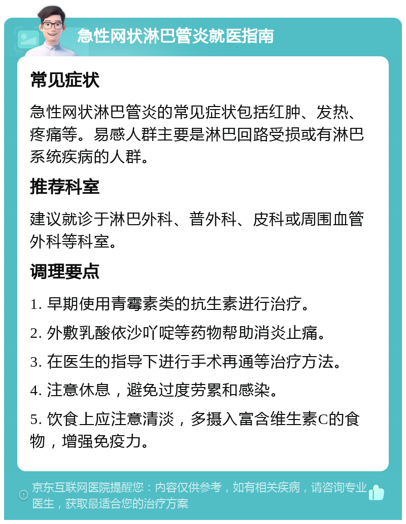 急性网状淋巴管炎就医指南 常见症状 急性网状淋巴管炎的常见症状包括红肿、发热、疼痛等。易感人群主要是淋巴回路受损或有淋巴系统疾病的人群。 推荐科室 建议就诊于淋巴外科、普外科、皮科或周围血管外科等科室。 调理要点 1. 早期使用青霉素类的抗生素进行治疗。 2. 外敷乳酸依沙吖啶等药物帮助消炎止痛。 3. 在医生的指导下进行手术再通等治疗方法。 4. 注意休息，避免过度劳累和感染。 5. 饮食上应注意清淡，多摄入富含维生素C的食物，增强免疫力。