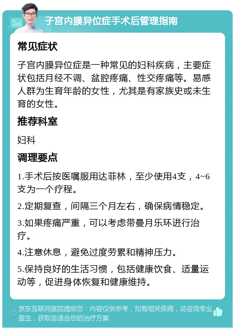 子宫内膜异位症手术后管理指南 常见症状 子宫内膜异位症是一种常见的妇科疾病，主要症状包括月经不调、盆腔疼痛、性交疼痛等。易感人群为生育年龄的女性，尤其是有家族史或未生育的女性。 推荐科室 妇科 调理要点 1.手术后按医嘱服用达菲林，至少使用4支，4~6支为一个疗程。 2.定期复查，间隔三个月左右，确保病情稳定。 3.如果疼痛严重，可以考虑带曼月乐环进行治疗。 4.注意休息，避免过度劳累和精神压力。 5.保持良好的生活习惯，包括健康饮食、适量运动等，促进身体恢复和健康维持。