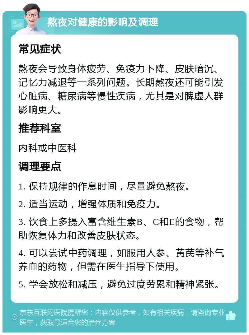 熬夜对健康的影响及调理 常见症状 熬夜会导致身体疲劳、免疫力下降、皮肤暗沉、记忆力减退等一系列问题。长期熬夜还可能引发心脏病、糖尿病等慢性疾病，尤其是对脾虚人群影响更大。 推荐科室 内科或中医科 调理要点 1. 保持规律的作息时间，尽量避免熬夜。 2. 适当运动，增强体质和免疫力。 3. 饮食上多摄入富含维生素B、C和E的食物，帮助恢复体力和改善皮肤状态。 4. 可以尝试中药调理，如服用人参、黄芪等补气养血的药物，但需在医生指导下使用。 5. 学会放松和减压，避免过度劳累和精神紧张。