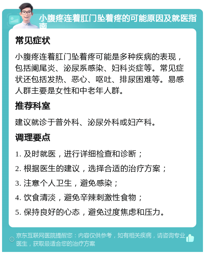 小腹疼连着肛门坠着疼的可能原因及就医指南 常见症状 小腹疼连着肛门坠着疼可能是多种疾病的表现，包括阑尾炎、泌尿系感染、妇科炎症等。常见症状还包括发热、恶心、呕吐、排尿困难等。易感人群主要是女性和中老年人群。 推荐科室 建议就诊于普外科、泌尿外科或妇产科。 调理要点 1. 及时就医，进行详细检查和诊断； 2. 根据医生的建议，选择合适的治疗方案； 3. 注意个人卫生，避免感染； 4. 饮食清淡，避免辛辣刺激性食物； 5. 保持良好的心态，避免过度焦虑和压力。