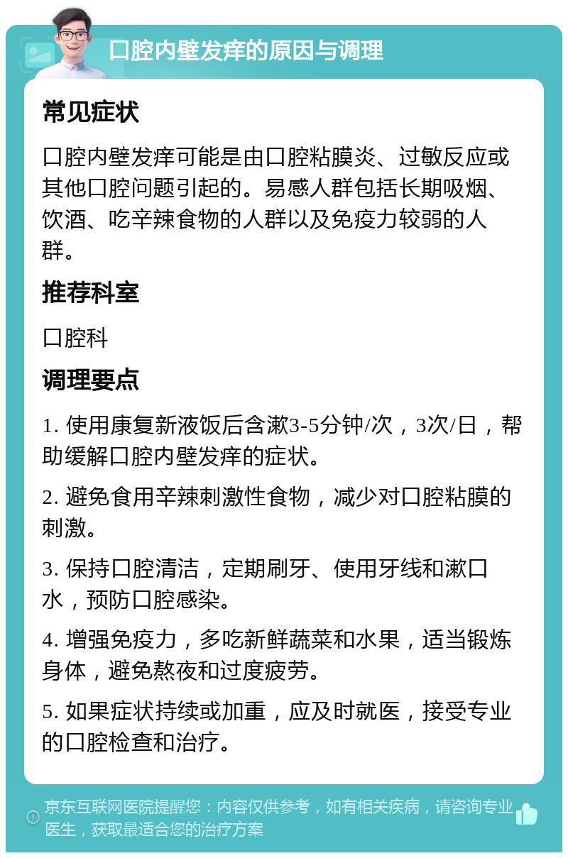 口腔内壁发痒的原因与调理 常见症状 口腔内壁发痒可能是由口腔粘膜炎、过敏反应或其他口腔问题引起的。易感人群包括长期吸烟、饮酒、吃辛辣食物的人群以及免疫力较弱的人群。 推荐科室 口腔科 调理要点 1. 使用康复新液饭后含漱3-5分钟/次，3次/日，帮助缓解口腔内壁发痒的症状。 2. 避免食用辛辣刺激性食物，减少对口腔粘膜的刺激。 3. 保持口腔清洁，定期刷牙、使用牙线和漱口水，预防口腔感染。 4. 增强免疫力，多吃新鲜蔬菜和水果，适当锻炼身体，避免熬夜和过度疲劳。 5. 如果症状持续或加重，应及时就医，接受专业的口腔检查和治疗。