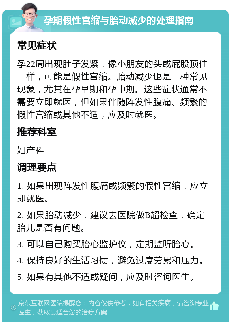 孕期假性宫缩与胎动减少的处理指南 常见症状 孕22周出现肚子发紧，像小朋友的头或屁股顶住一样，可能是假性宫缩。胎动减少也是一种常见现象，尤其在孕早期和孕中期。这些症状通常不需要立即就医，但如果伴随阵发性腹痛、频繁的假性宫缩或其他不适，应及时就医。 推荐科室 妇产科 调理要点 1. 如果出现阵发性腹痛或频繁的假性宫缩，应立即就医。 2. 如果胎动减少，建议去医院做B超检查，确定胎儿是否有问题。 3. 可以自己购买胎心监护仪，定期监听胎心。 4. 保持良好的生活习惯，避免过度劳累和压力。 5. 如果有其他不适或疑问，应及时咨询医生。