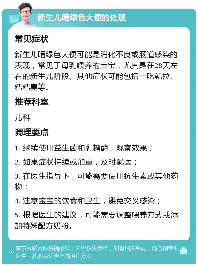 新生儿暗绿色大便的处理 常见症状 新生儿暗绿色大便可能是消化不良或肠道感染的表现，常见于母乳喂养的宝宝，尤其是在28天左右的新生儿阶段。其他症状可能包括一吃就拉、粑粑臭等。 推荐科室 儿科 调理要点 1. 继续使用益生菌和乳糖酶，观察效果； 2. 如果症状持续或加重，及时就医； 3. 在医生指导下，可能需要使用抗生素或其他药物； 4. 注意宝宝的饮食和卫生，避免交叉感染； 5. 根据医生的建议，可能需要调整喂养方式或添加特殊配方奶粉。