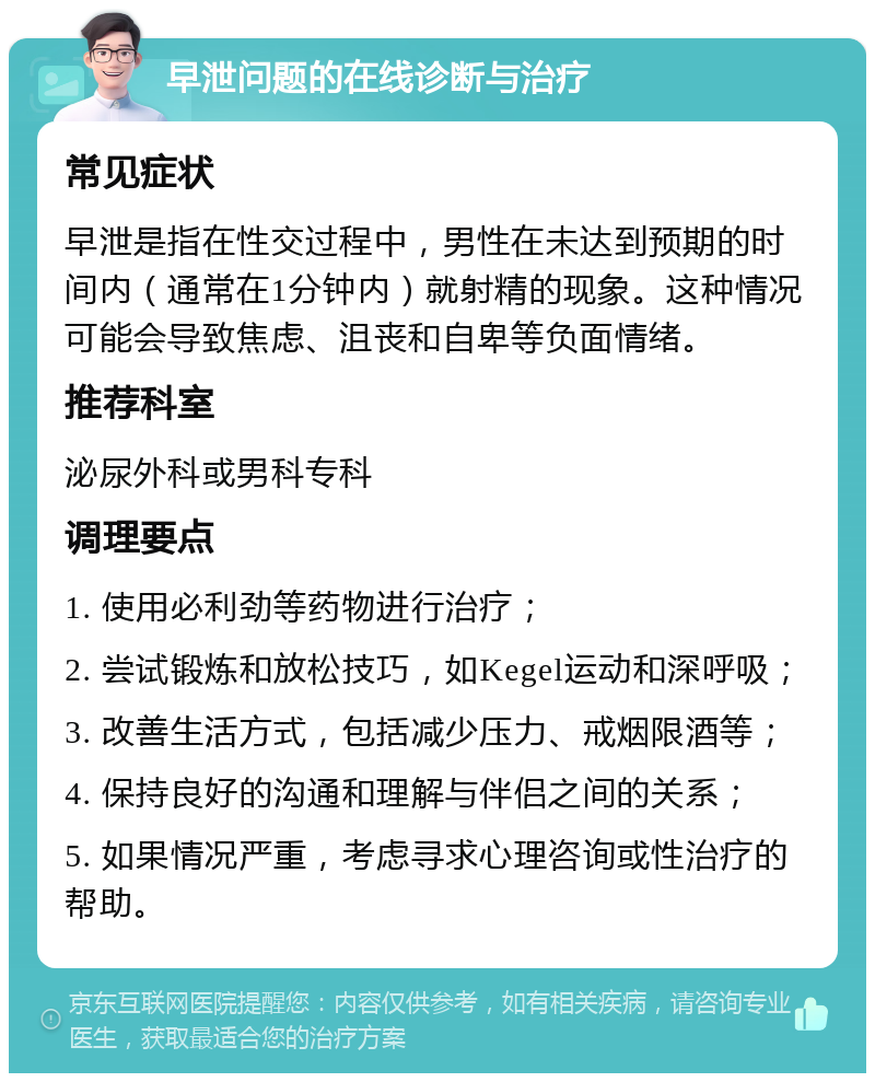 早泄问题的在线诊断与治疗 常见症状 早泄是指在性交过程中，男性在未达到预期的时间内（通常在1分钟内）就射精的现象。这种情况可能会导致焦虑、沮丧和自卑等负面情绪。 推荐科室 泌尿外科或男科专科 调理要点 1. 使用必利劲等药物进行治疗； 2. 尝试锻炼和放松技巧，如Kegel运动和深呼吸； 3. 改善生活方式，包括减少压力、戒烟限酒等； 4. 保持良好的沟通和理解与伴侣之间的关系； 5. 如果情况严重，考虑寻求心理咨询或性治疗的帮助。