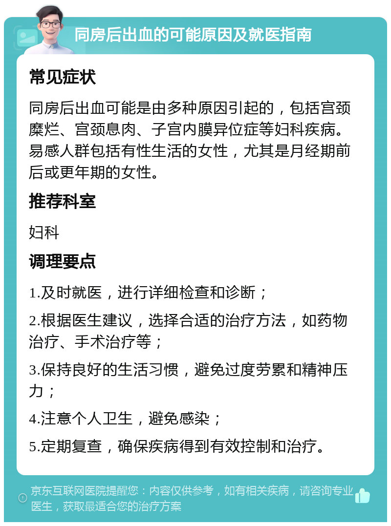 同房后出血的可能原因及就医指南 常见症状 同房后出血可能是由多种原因引起的，包括宫颈糜烂、宫颈息肉、子宫内膜异位症等妇科疾病。易感人群包括有性生活的女性，尤其是月经期前后或更年期的女性。 推荐科室 妇科 调理要点 1.及时就医，进行详细检查和诊断； 2.根据医生建议，选择合适的治疗方法，如药物治疗、手术治疗等； 3.保持良好的生活习惯，避免过度劳累和精神压力； 4.注意个人卫生，避免感染； 5.定期复查，确保疾病得到有效控制和治疗。