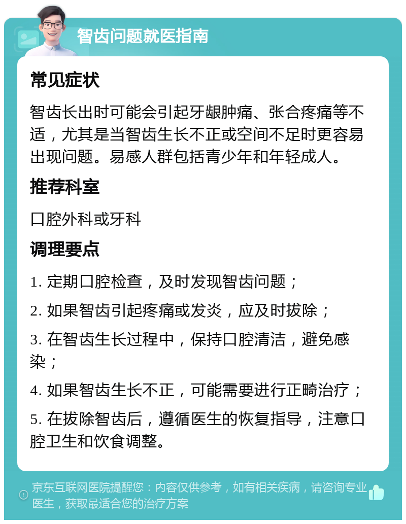 智齿问题就医指南 常见症状 智齿长出时可能会引起牙龈肿痛、张合疼痛等不适，尤其是当智齿生长不正或空间不足时更容易出现问题。易感人群包括青少年和年轻成人。 推荐科室 口腔外科或牙科 调理要点 1. 定期口腔检查，及时发现智齿问题； 2. 如果智齿引起疼痛或发炎，应及时拔除； 3. 在智齿生长过程中，保持口腔清洁，避免感染； 4. 如果智齿生长不正，可能需要进行正畸治疗； 5. 在拔除智齿后，遵循医生的恢复指导，注意口腔卫生和饮食调整。