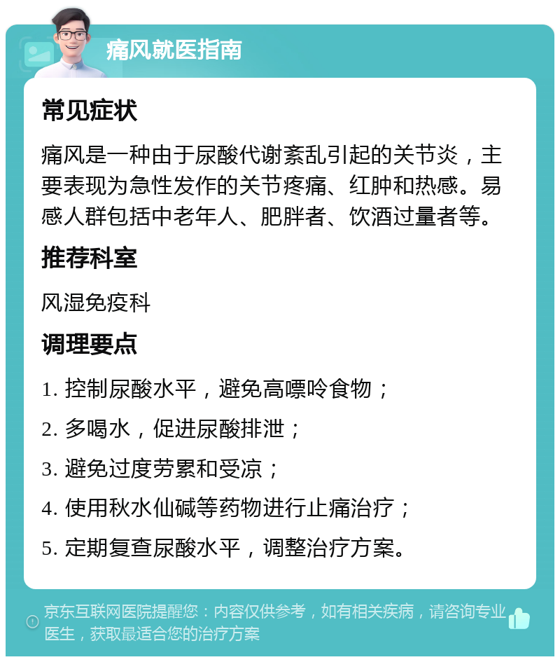 痛风就医指南 常见症状 痛风是一种由于尿酸代谢紊乱引起的关节炎，主要表现为急性发作的关节疼痛、红肿和热感。易感人群包括中老年人、肥胖者、饮酒过量者等。 推荐科室 风湿免疫科 调理要点 1. 控制尿酸水平，避免高嘌呤食物； 2. 多喝水，促进尿酸排泄； 3. 避免过度劳累和受凉； 4. 使用秋水仙碱等药物进行止痛治疗； 5. 定期复查尿酸水平，调整治疗方案。