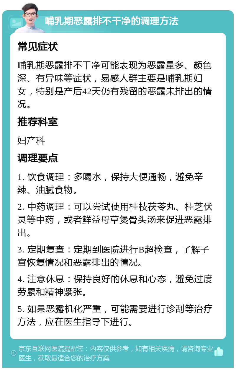 哺乳期恶露排不干净的调理方法 常见症状 哺乳期恶露排不干净可能表现为恶露量多、颜色深、有异味等症状，易感人群主要是哺乳期妇女，特别是产后42天仍有残留的恶露未排出的情况。 推荐科室 妇产科 调理要点 1. 饮食调理：多喝水，保持大便通畅，避免辛辣、油腻食物。 2. 中药调理：可以尝试使用桂枝茯苓丸、桂芝伏灵等中药，或者鲜益母草煲骨头汤来促进恶露排出。 3. 定期复查：定期到医院进行B超检查，了解子宫恢复情况和恶露排出的情况。 4. 注意休息：保持良好的休息和心态，避免过度劳累和精神紧张。 5. 如果恶露机化严重，可能需要进行诊刮等治疗方法，应在医生指导下进行。