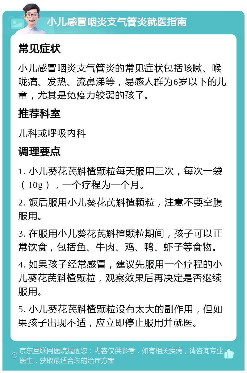 小儿感冒咽炎支气管炎就医指南 常见症状 小儿感冒咽炎支气管炎的常见症状包括咳嗽、喉咙痛、发热、流鼻涕等，易感人群为6岁以下的儿童，尤其是免疫力较弱的孩子。 推荐科室 儿科或呼吸内科 调理要点 1. 小儿葵花芪斛楂颗粒每天服用三次，每次一袋（10g），一个疗程为一个月。 2. 饭后服用小儿葵花芪斛楂颗粒，注意不要空腹服用。 3. 在服用小儿葵花芪斛楂颗粒期间，孩子可以正常饮食，包括鱼、牛肉、鸡、鸭、虾子等食物。 4. 如果孩子经常感冒，建议先服用一个疗程的小儿葵花芪斛楂颗粒，观察效果后再决定是否继续服用。 5. 小儿葵花芪斛楂颗粒没有太大的副作用，但如果孩子出现不适，应立即停止服用并就医。