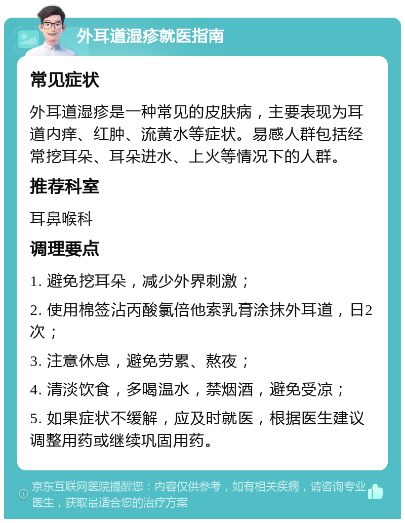 外耳道湿疹就医指南 常见症状 外耳道湿疹是一种常见的皮肤病，主要表现为耳道内痒、红肿、流黄水等症状。易感人群包括经常挖耳朵、耳朵进水、上火等情况下的人群。 推荐科室 耳鼻喉科 调理要点 1. 避免挖耳朵，减少外界刺激； 2. 使用棉签沾丙酸氯倍他索乳膏涂抹外耳道，日2次； 3. 注意休息，避免劳累、熬夜； 4. 清淡饮食，多喝温水，禁烟酒，避免受凉； 5. 如果症状不缓解，应及时就医，根据医生建议调整用药或继续巩固用药。