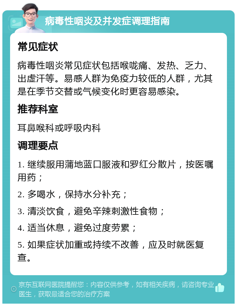 病毒性咽炎及并发症调理指南 常见症状 病毒性咽炎常见症状包括喉咙痛、发热、乏力、出虚汗等。易感人群为免疫力较低的人群，尤其是在季节交替或气候变化时更容易感染。 推荐科室 耳鼻喉科或呼吸内科 调理要点 1. 继续服用蒲地蓝口服液和罗红分散片，按医嘱用药； 2. 多喝水，保持水分补充； 3. 清淡饮食，避免辛辣刺激性食物； 4. 适当休息，避免过度劳累； 5. 如果症状加重或持续不改善，应及时就医复查。