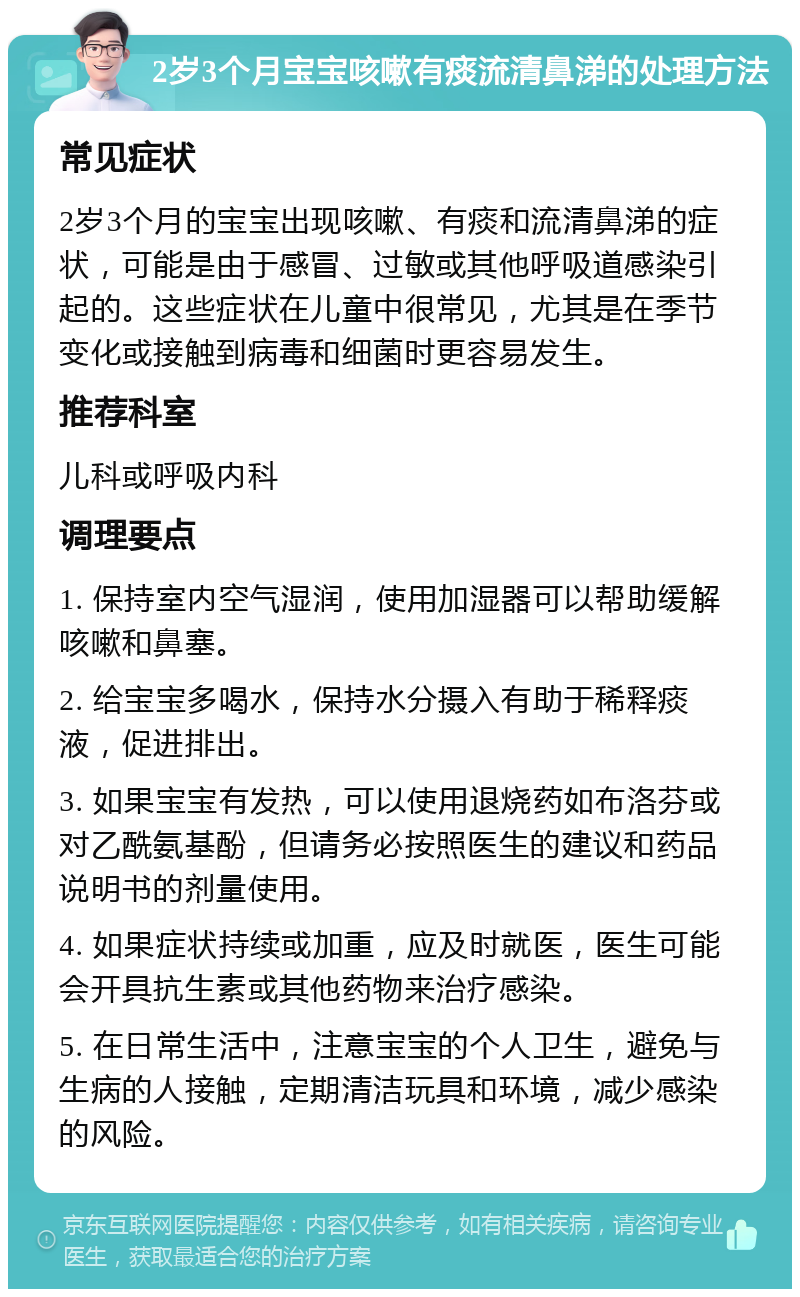 2岁3个月宝宝咳嗽有痰流清鼻涕的处理方法 常见症状 2岁3个月的宝宝出现咳嗽、有痰和流清鼻涕的症状，可能是由于感冒、过敏或其他呼吸道感染引起的。这些症状在儿童中很常见，尤其是在季节变化或接触到病毒和细菌时更容易发生。 推荐科室 儿科或呼吸内科 调理要点 1. 保持室内空气湿润，使用加湿器可以帮助缓解咳嗽和鼻塞。 2. 给宝宝多喝水，保持水分摄入有助于稀释痰液，促进排出。 3. 如果宝宝有发热，可以使用退烧药如布洛芬或对乙酰氨基酚，但请务必按照医生的建议和药品说明书的剂量使用。 4. 如果症状持续或加重，应及时就医，医生可能会开具抗生素或其他药物来治疗感染。 5. 在日常生活中，注意宝宝的个人卫生，避免与生病的人接触，定期清洁玩具和环境，减少感染的风险。