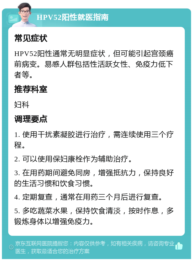 HPV52阳性就医指南 常见症状 HPV52阳性通常无明显症状，但可能引起宫颈癌前病变。易感人群包括性活跃女性、免疫力低下者等。 推荐科室 妇科 调理要点 1. 使用干扰素凝胶进行治疗，需连续使用三个疗程。 2. 可以使用保妇康栓作为辅助治疗。 3. 在用药期间避免同房，增强抵抗力，保持良好的生活习惯和饮食习惯。 4. 定期复查，通常在用药三个月后进行复查。 5. 多吃蔬菜水果，保持饮食清淡，按时作息，多锻炼身体以增强免疫力。